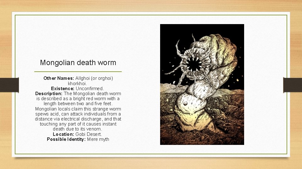 Mongolian death worm Other Names: Allghoi (or orghoi) khorkhoi. Existence: Unconfirmed. Description: The Mongolian