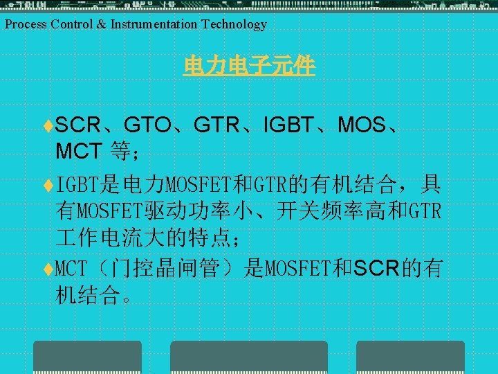 Process Control & Instrumentation Technology 电力电子元件 t. SCR、GTO、GTR、IGBT、MOS、 MCT 等； t. IGBT是电力MOSFET和GTR的有机结合，具 有MOSFET驱动功率小、开关频率高和GTR 作电流大的特点；