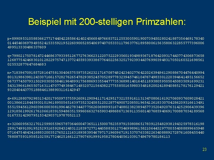 Beispiel mit 200 -stelligen Primzahlen: p=899095310588366277174404228586414024566849766837212553005901900739450280241887356469178340 01445460697949352415335921952260900528540697407053331179637761895800615635806322855777396006 499513330486337609 q=799021750781472446863793395126772763662312207522293560193498936718764209317443774306873658 12687754246830101282297574713772455933933867764022563251792393443769903948317050160321698561 025532877647684683 n=718396709185728164758130406575597352623217167087482423402776422026394961290886704476440994 80131986398124330716615728276265478293852457052897783239457461047674983301220394641493156652 06737745079315029030505846196489917568869335544777353689814016451189380595050450835091699231