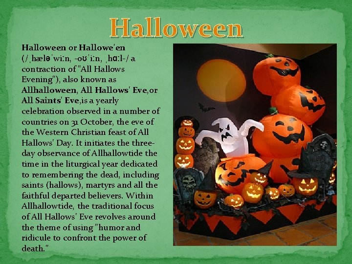 Halloween or Hallowe'en (/ˌhæləˈwiːn, -oʊˈiːn, ˌhɑːl-/ a contraction of "All Hallows Evening"), also known