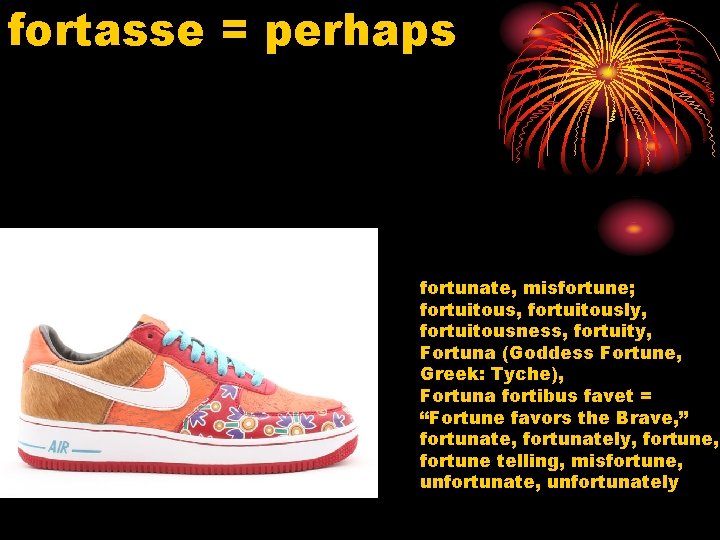 fortasse = perhaps fortunate, misfortune; fortuitous, fortuitously, fortuitousness, fortuity, Fortuna (Goddess Fortune, Greek: Tyche),