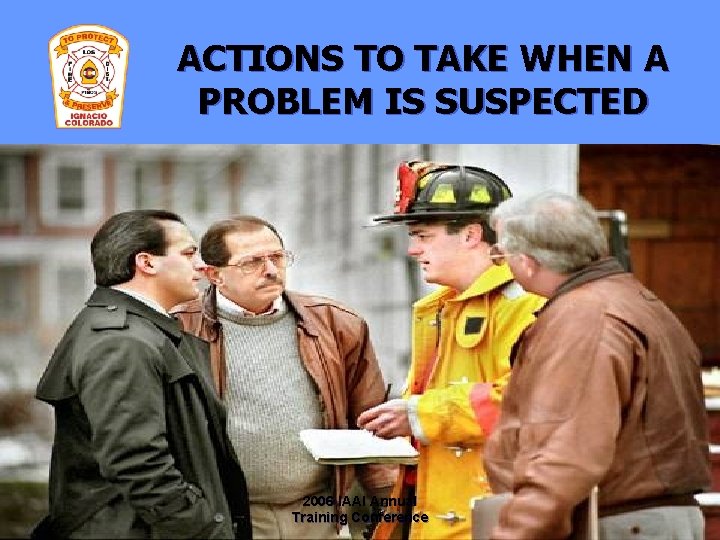 ACTIONS TO TAKE WHEN A PROBLEM IS SUSPECTED 2006 IAAI Annual Training Conference 