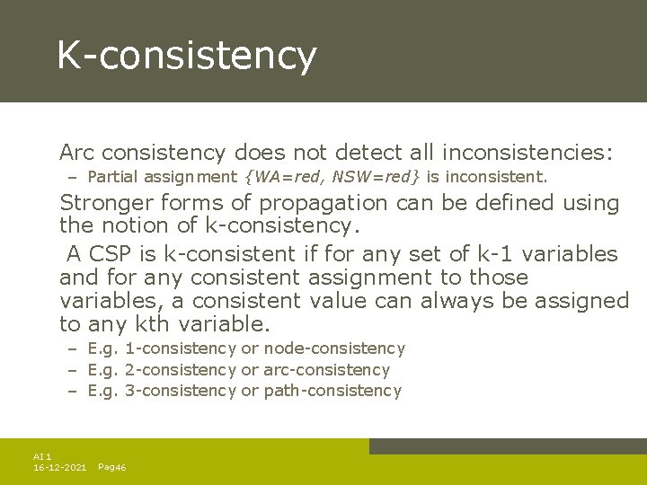 K-consistency Arc consistency does not detect all inconsistencies: – Partial assignment {WA=red, NSW=red} is K-consistency Arc consistency does not detect all inconsistencies: – Partial assignment {WA=red, NSW=red} is