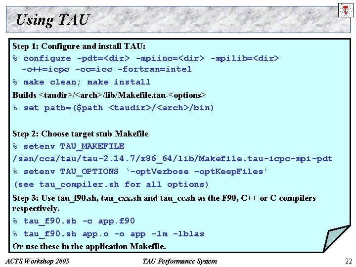 Using TAU Step 1: Configure and install TAU: % configure -pdt=<dir> -mpiinc=<dir> -mpilib=<dir> -c++=icpc
