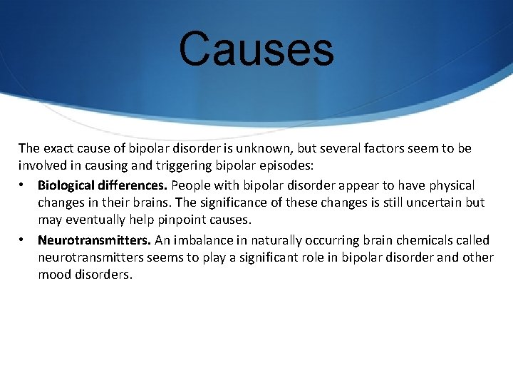 Causes The exact cause of bipolar disorder is unknown, but several factors seem to
