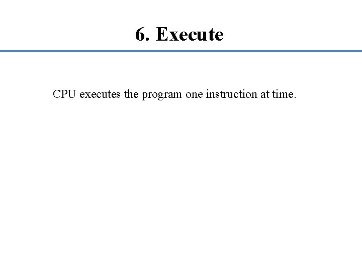 6. Execute CPU executes the program one instruction at time. 