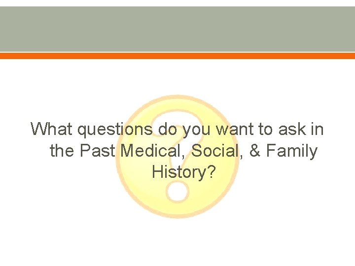 What questions do you want to ask in the Past Medical, Social, & Family