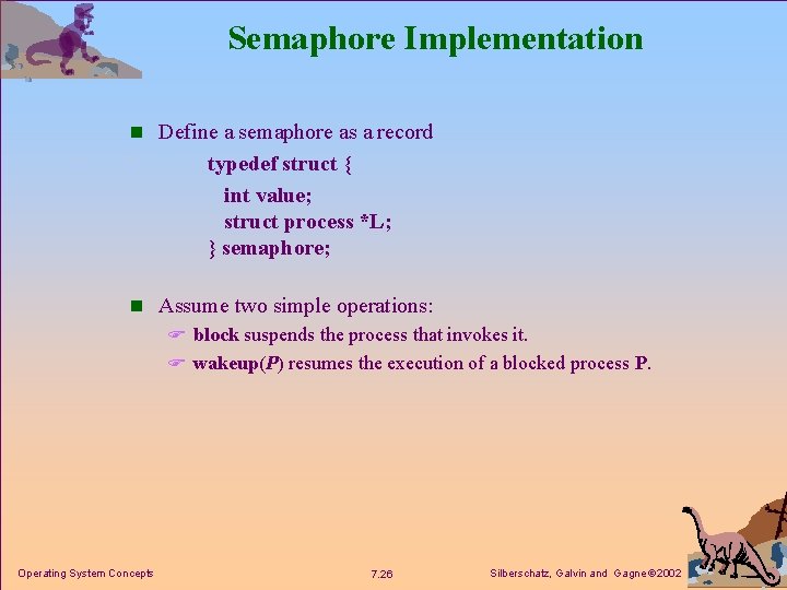 Semaphore Implementation n Define a semaphore as a record typedef struct { int value;
