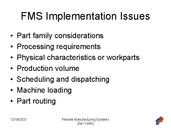 FMS Implementation Issues • • Part family considerations Processing requirements Physical characteristics or workparts FMS Implementation Issues • • Part family considerations Processing requirements Physical characteristics or workparts