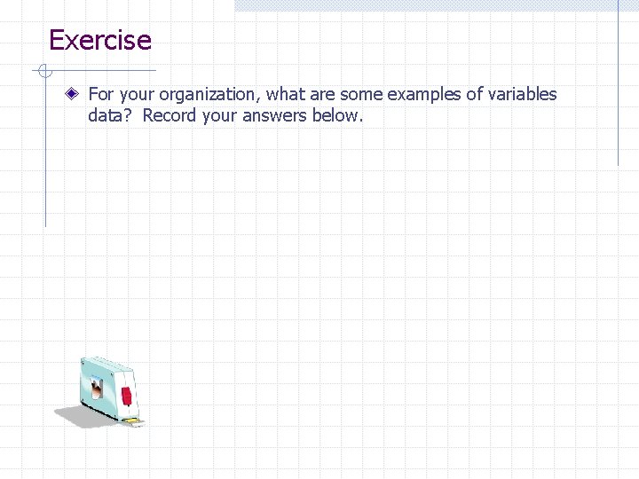 Exercise For your organization, what are some examples of variables data? Record your answers