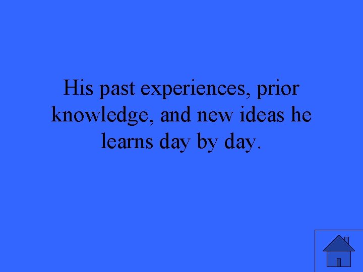 His past experiences, prior knowledge, and new ideas he learns day by day. 