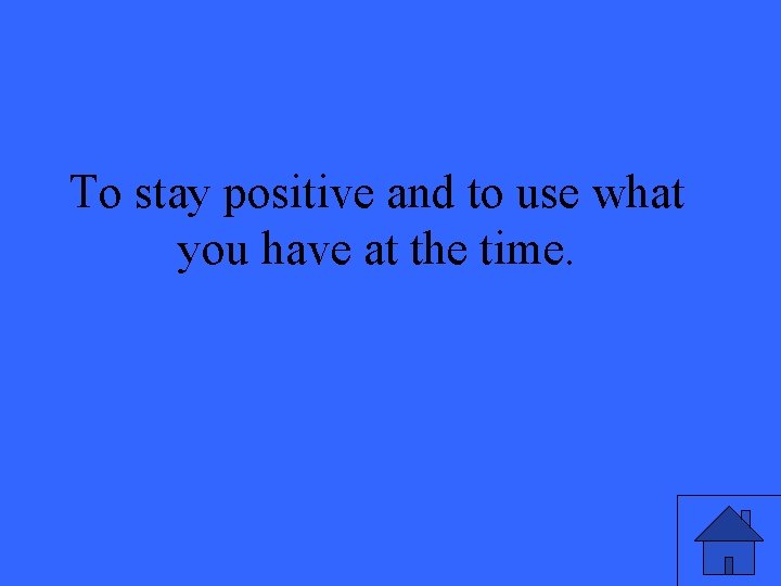 To stay positive and to use what you have at the time. 