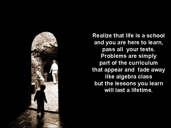 Realize that life is a school and you are here to learn, pass all