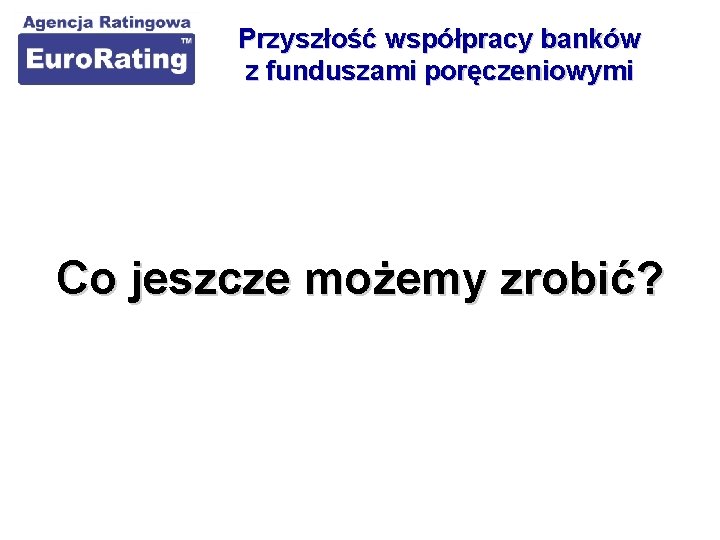 Przyszłość współpracy banków z funduszami poręczeniowymi Co jeszcze możemy zrobić? 