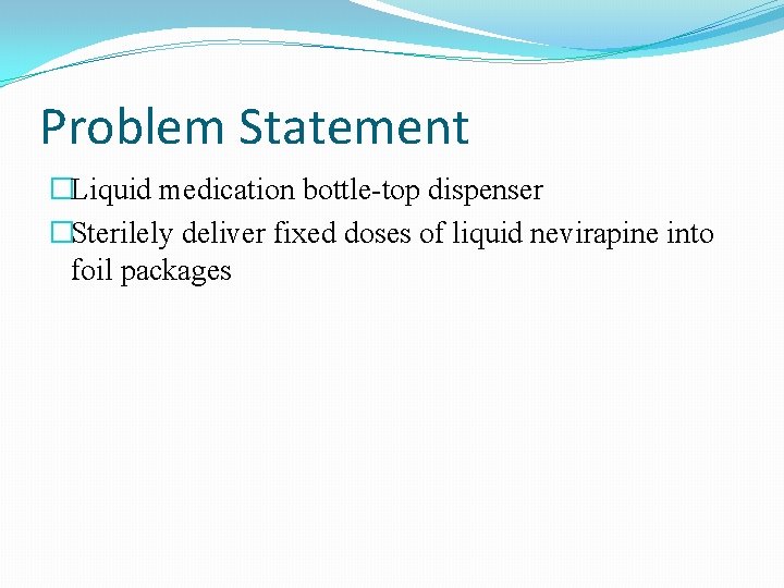 Problem Statement �Liquid medication bottle-top dispenser �Sterilely deliver fixed doses of liquid nevirapine into