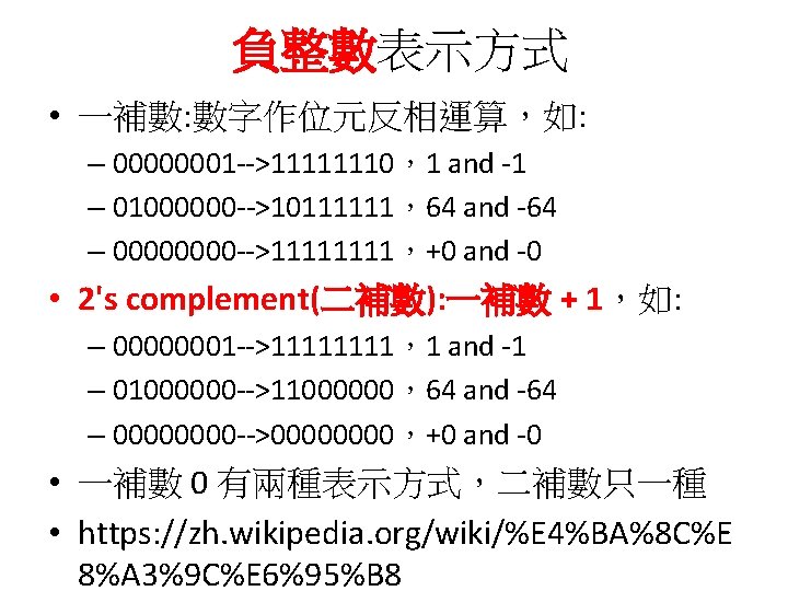 負整數表示方式 • 一補數: 數字作位元反相運算，如: – 00000001 -->11111110，1 and -1 – 01000000 -->10111111，64 and -64