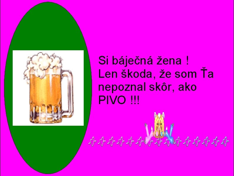 Si báječná žena ! Len škoda, že som Ťa nepoznal skôr, ako PIVO !!! Si báječná žena ! Len škoda, že som Ťa nepoznal skôr, ako PIVO !!!