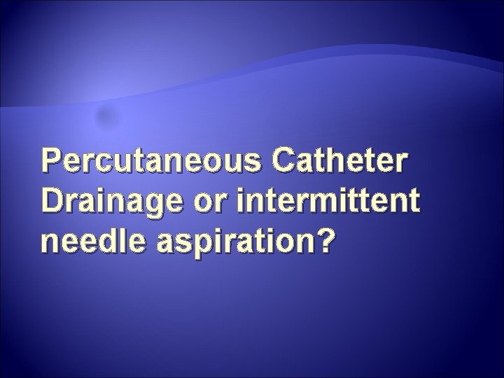 Percutaneous Catheter Drainage or intermittent needle aspiration? Percutaneous Catheter Drainage or intermittent needle aspiration?