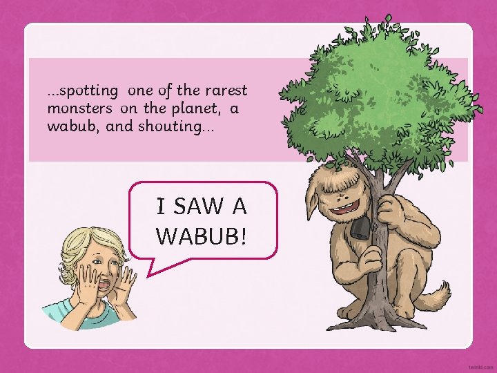 …spotting one of the rarest monsters on the planet, a wabub, and shouting. .