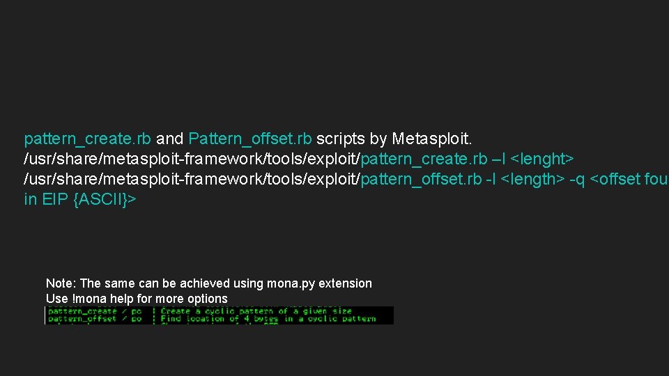pattern_create. rb and Pattern_offset. rb scripts by Metasploit. /usr/share/metasploit-framework/tools/exploit/pattern_create. rb –l <lenght> /usr/share/metasploit-framework/tools/exploit/pattern_offset. rb pattern_create. rb and Pattern_offset. rb scripts by Metasploit. /usr/share/metasploit-framework/tools/exploit/pattern_create. rb –l <lenght> /usr/share/metasploit-framework/tools/exploit/pattern_offset. rb