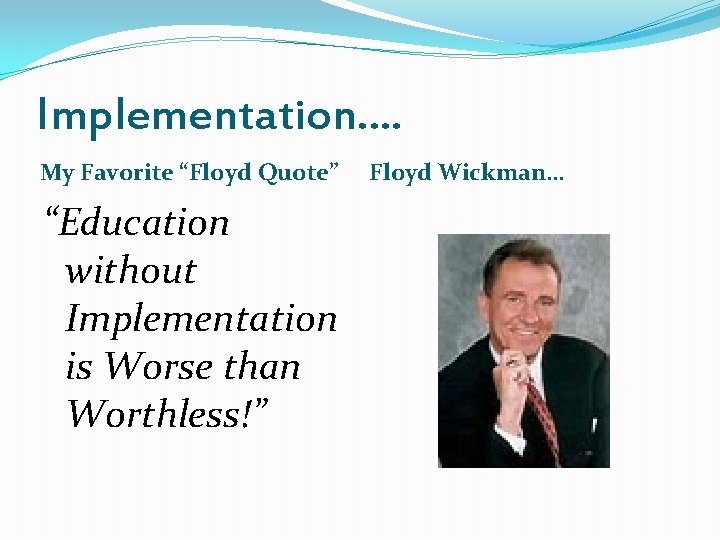 Implementation…. My Favorite “Floyd Quote” “Education without Implementation is Worse than Worthless!” Floyd Wickman…