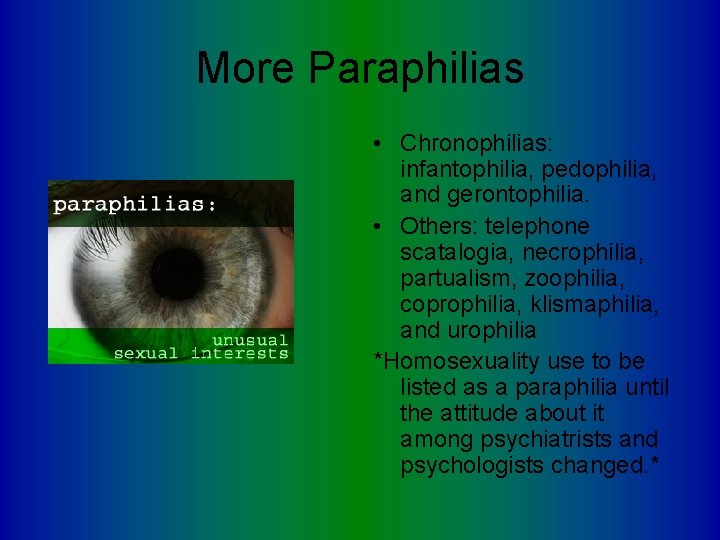 More Paraphilias • Chronophilias: infantophilia, pedophilia, and gerontophilia. • Others: telephone scatalogia, necrophilia, partualism,