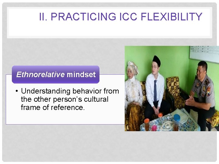 II. PRACTICING ICC FLEXIBILITY Ethnorelative mindset • Understanding behavior from the other person’s cultural