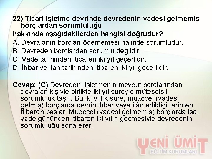 22) Ticari işletme devrinde devredenin vadesi gelmemiş borçlardan sorumluluğu hakkında aşağıdakilerden hangisi doğrudur? A.