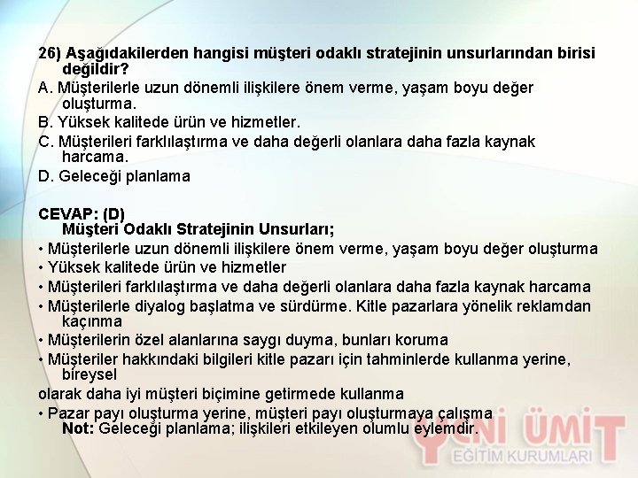 26) Aşağıdakilerden hangisi müşteri odaklı stratejinin unsurlarından birisi değildir? A. Müşterilerle uzun dönemli ilişkilere