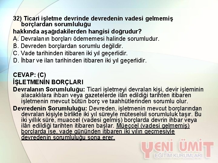 32) Ticari işletme devrinde devredenin vadesi gelmemiş borçlardan sorumluluğu hakkında aşağıdakilerden hangisi doğrudur? A.