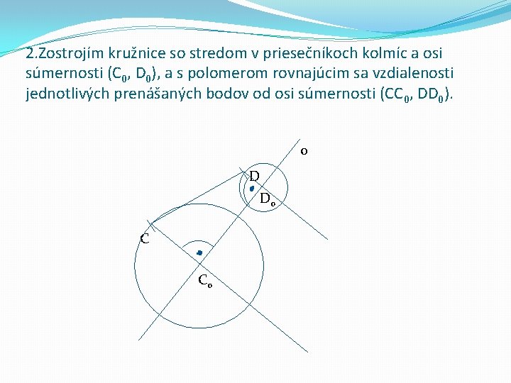 2. Zostrojím kružnice so stredom v priesečníkoch kolmíc a osi súmernosti (C 0, D