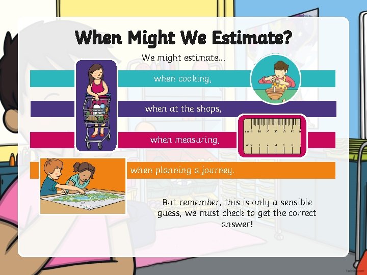When Might We Estimate? We might estimate… when cooking, when at the shops, when
