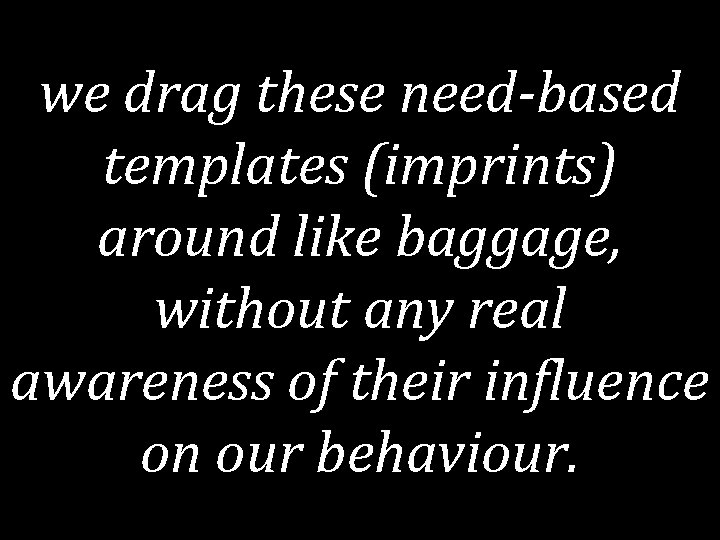 we drag these need-based templates (imprints) around like baggage, without any real awareness of