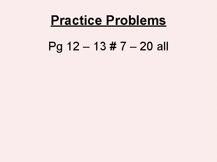 Practice Problems Pg 12 – 13 # 7 – 20 all 