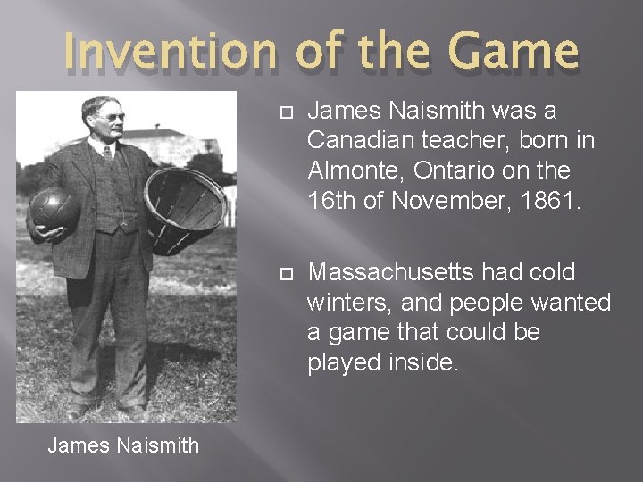 Invention of the Game James Naismith was a Canadian teacher, born in Almonte, Ontario