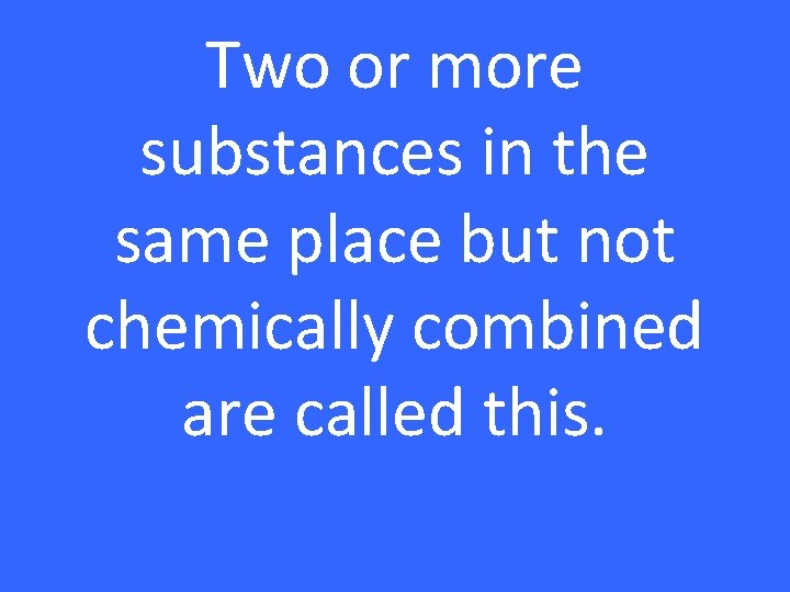 Two or more substances in the same place but not chemically combined are called
