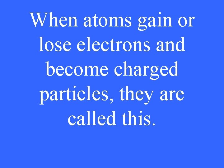 When atoms gain or lose electrons and become charged particles, they are called this.