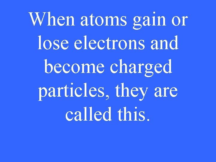 When atoms gain or lose electrons and become charged particles, they are called this.