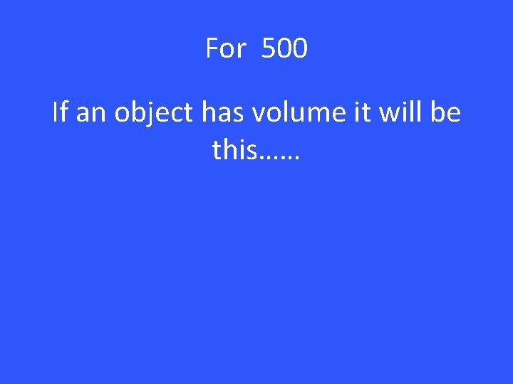 For 500 If an object has volume it will be this…… 