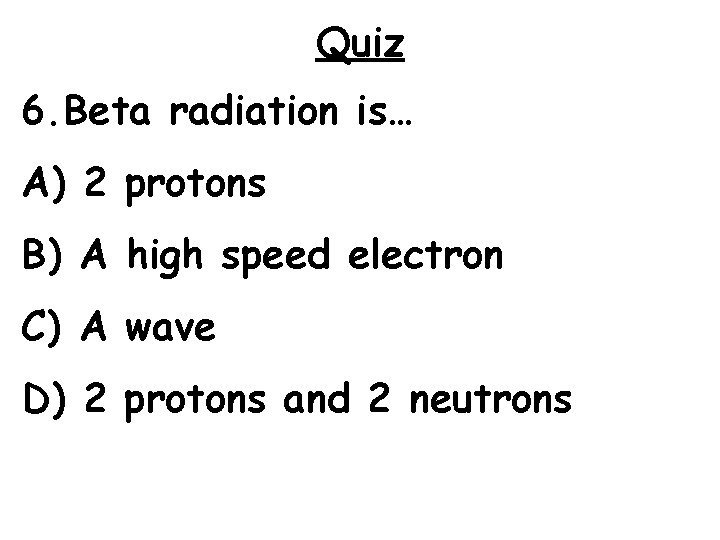 Quiz 6. Beta radiation is… A) 2 protons B) A high speed electron C)