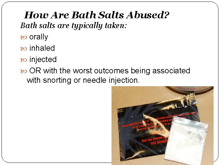 How Are Bath Salts Abused? Bath salts are typically taken: orally inhaled injected OR
