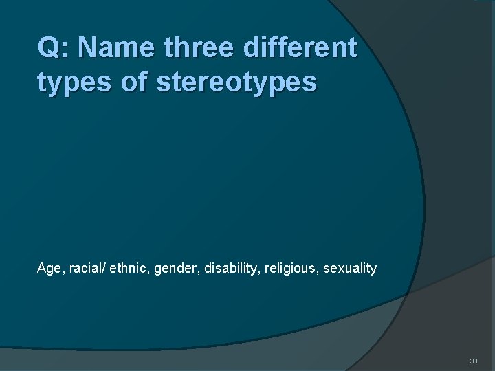 Q: Name three different types of stereotypes Age, racial/ ethnic, gender, disability, religious, sexuality