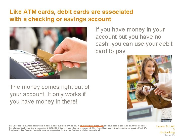 Like ATM cards, debit cards are associated with a checking or savings account If