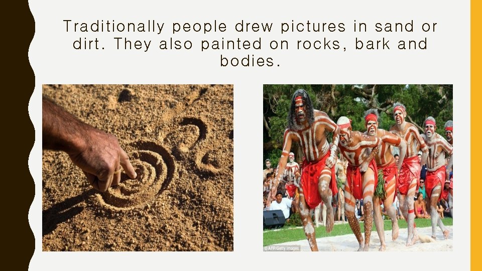 Traditionally people drew pictures in sand or dirt. They also painted on rocks, bark