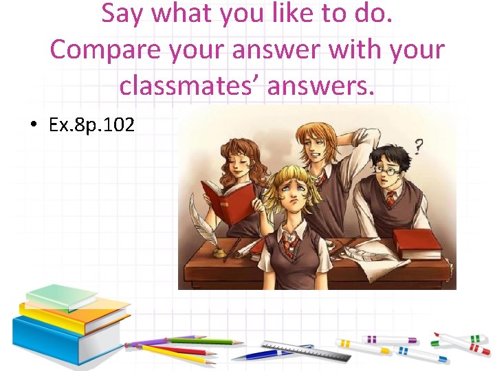 Say what you like to do. Compare your answer with your classmates’ answers. •
