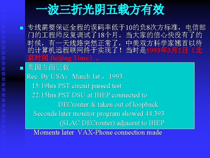 一波三折光阴五载方有效 n n 专线需要保证全程的误码率低于10的负 8次方标准，电信部 门的 程师反复调试了18个月。当大家的信心快没有了的 时候，有一天线路突然正常了，中美双方科学家翘首以待 的计算机远程联网终于实现了！当时是 1993年 3月2日（北 京时间 Beijing Time）。