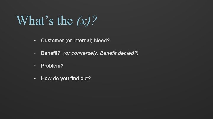 What’s the (x)? • Customer (or internal) Need? • Benefit? (or conversely, Benefit denied?