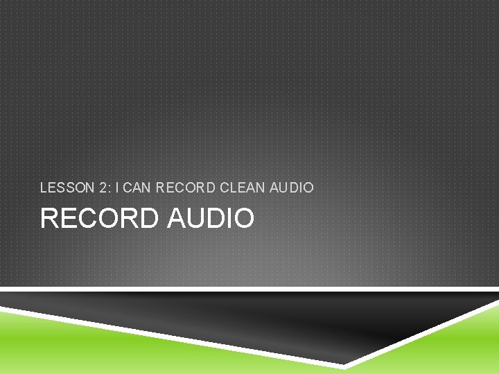 LESSON 2: I CAN RECORD CLEAN AUDIO RECORD AUDIO 