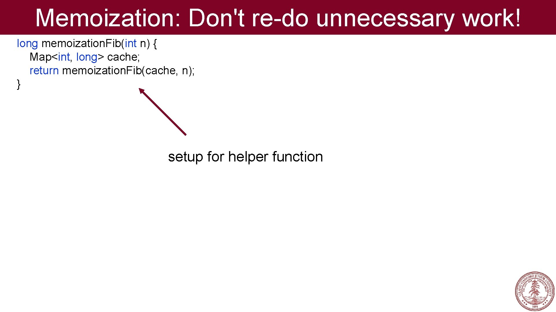 Memoization: Don't re-do unnecessary work! long memoization. Fib(int n) { Map<int, long> cache; return