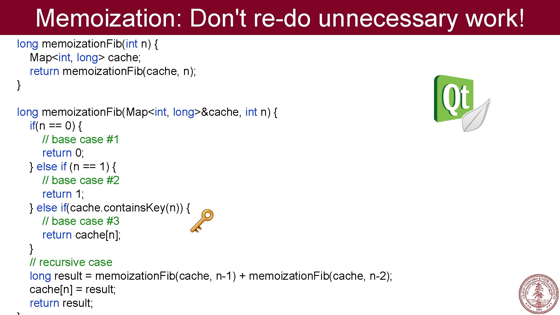 Memoization: Don't re-do unnecessary work! long memoization. Fib(int n) { Map<int, long> cache; return